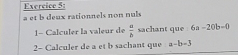 a et b deux rationnels non nuls 
1- Calculer la valeur de  a/b  sachant que : 6a-20b=0
2- Calculer de a et b sachant que a-b=3