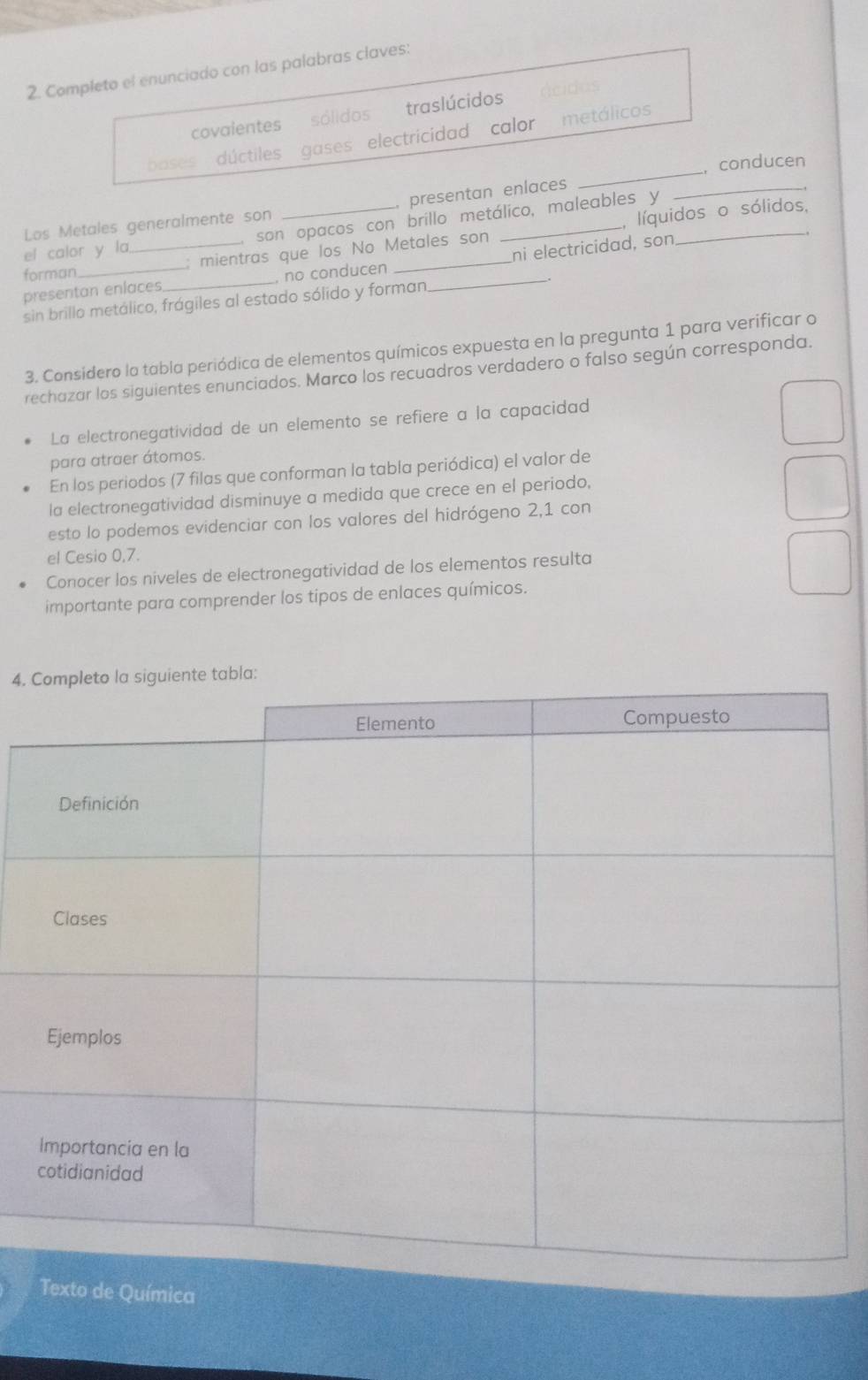 Completo el enunciado con las palabras claves: 
covalentes sólidos traslúcidos 
_ 
bases dúctiles gases electricidad calor metálicos 
, conducen 
Los Metales generalmente son presentan enlaces_ 
el calor y la , son opacos con brillo metálico, maleables y 
forman : mientras que los No Metales son _, líquidos o sólidos, 
presentan enlaces_ no conducen __ni electricidad, son 
sin brillo metálico, frágiles al estado sólido y forman 
3. Considero la tabla periódica de elementos químicos expuesta en la pregunta 1 para verificar o 
rechazar los siguientes enunciados. Marco los recuadros verdadero o falso según corresponda. 
La electronegatividad de un elemento se refiere a la capacidad 
para atraer átomos. 
En los periodos (7 filas que conforman la tabla periódica) el valor de 
la electronegatividad disminuye a medida que crece en el periodo, 
esto lo podemos evidenciar con los valores del hidrógeno 2, 1 con 
el Cesio 0, 7. 
Conocer los niveles de electronegatividad de los elementos resulta 
importante para comprender los tipos de enlaces químicos. 
4. bla: 
Texto de Química