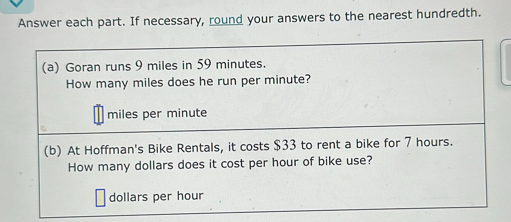 Answer each part. If necessary, round your answers to the nearest hundredth. 
(a) Goran runs 9 miles in 59 minutes. 
How many miles does he run per minute?
miles per minute
(b) At Hoffman's Bike Rentals, it costs $33 to rent a bike for 7 hours. 
How many dollars does it cost per hour of bike use?
dollars per hour