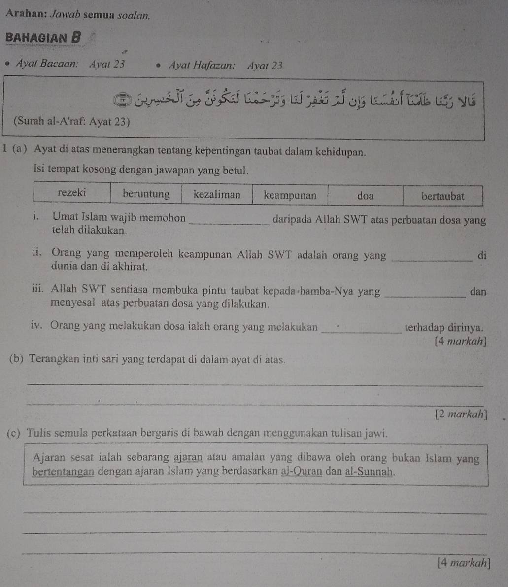 Arahan: Jawab semua soalan. 
BAHAGIAN B 
Ayat Bacaan: Ayat 23 Ayat Hafazan: Ayat 23
(Surah al-A'raf: Ayat 23) 
1 (a) Ayat di atas menerangkan tentang kepentingan taubat dalam kehidupan. 
Isi tempat kosong dengan jawapan yang betul. 
i. Umat Islam wajib memohon _daripada Allah SWT atas perbuatan dosa yang 
telah dilakukan. 
ii. Orang yang memperoleh keampunan Allah SWT adalah orang yang _di 
dunia dan di akhirat. 
iii. Allah SWT sentiasa membuka pintu taubat kepada hamba-Nya yang _dan 
menyesal atas perbuatan dosa yang dilakukan. 
iv. Orang yang melakukan dosa ialah orang yang melakukan _terhadap dirinya. 
[4 markah] 
(b) Terangkan inti sari yang terdapat di dalam ayat di atas. 
_ 
_ 
[2 markah] 
(c) Tulis semula perkataan bergaris di bawah dengan menggunakan tulisan jawi. 
Ajaran sesat ialah sebarang ajaran atau amalan yang dibawa oleh orang bukan Islam yang 
bertentangan dengan ajaran Islam yang berdasarkan al-Quran dan al-Sunnah. 
_ 
_ 
_ 
[4 markah]