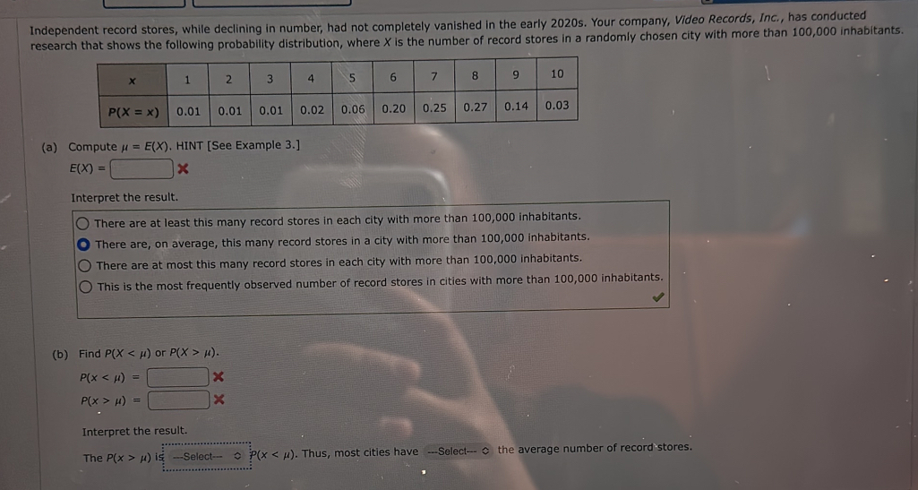 Independent record stores, while declining in number, had not completely vanished in the early 2020s. Your company, Video Records, Inc., has conducted
research that shows the following probability distribution, where X is the number of record stores in a randomly chosen city with more than 100,000 inhabitants.
(a) Compute mu =E(X). HINT [See Example 3.]
E(X)=□ *
Interpret the result.
There are at least this many record stores in each city with more than 100,000 inhabitants.
There are, on average, this many record stores in a city with more than 100,000 inhabitants.
There are at most this many record stores in each city with more than 100,000 inhabitants.
This is the most frequently observed number of record stores in cities with more than 100,000 inhabitants.
(b) Find P(X or P(X>mu ).
P(x x
P(x>mu )=□
Interpret the result.
The P(x>mu )|_ π /2 ^frac 1-Select-0Pbeginpmatrix x . Thus, most cities have ---Select--- ◇ the average number of record stores.