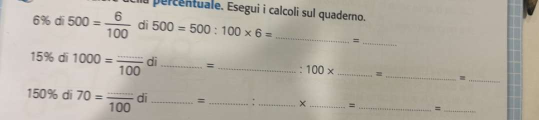 a percentuale. Esegui i calcoli sul quaderno.
6% dī 500= 6/100  di 500=500:100* 6= _ 
_=
15% di 1000= ·s /100  di _= __= _=_
100*
150% di 70= (...)/100  di_ = _:_ X _= _=_