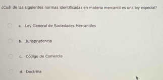 ¿Cuál de las sigulientes normas identificadas en materia mercantil es una ley especial?
a. Ley General de Sociedades Mercantiles
b. Jurisprudencia
c. Código de Comercio
d. Doctrina