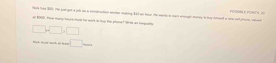 POSSIBLE POINTS: 20 
Nick has $50. He just got a job as a construction worker making $10 an hour. He wants to earn enough money to buy himself a new cell phone, valued 
at $900. How many hours must he work to buy the phone? Write an inequality.
□ x+□ ≥ □
Nick must work at least □ hours.