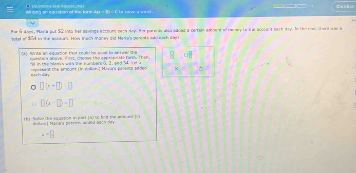 EQUATIONS AND INEQUALITIES 
Writing an equation of the form A(x+B)^circ  C to solve a word... □−13 Christian 
For 6 days, Maria put $2 into her savings account each day. Her parents also added a certain amount of money to the account each day. In the end, there was a 
total of $54 in the account. How much money did Maria's parents add each day? 
(a) Write an equation that could be used to answer the  □ /□   □  □ /□  
question above. First, choose the appropriate form. Then, 
fill in the blanks with the numbers 6, 2, and 54. Let x
each day. represent the amount (in dollars) Maria's parents added x, 5
□ (x+□ )=□
□ (x-□ )=□
(b) Solve the equation in part (a) to find the amount (in 
dollars) Maria's parents added each day.
x=□