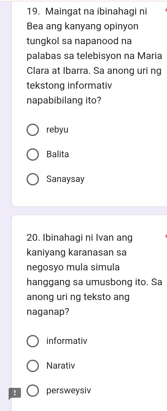 Maingat na ibinahagi ni
Bea ang kanyang opinyon
tungkol sa napanood na
palabas sa telebisyon na Maria
Clara at Ibarra. Sa anong uri ng
tekstong informativ
napabibilang ito?
rebyu
Balita
Sanaysay
20. Ibinahagi ni Ivan ang
kaniyang karanasan sa
negosyo mula simula
hanggang sa umusbong ito. Sa
anong uri ng teksto ang
naganap?
informativ
Narativ
! persweysiv