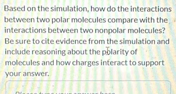 Based on the simulation, how do the interactions 
between two polar molecules compare with the 
interactions between two nonpolar molecules? 
Be sure to cite evidence from the simulation and 
include reasoning about the polarity of 
molecules and how charges interact to support 
your answer.