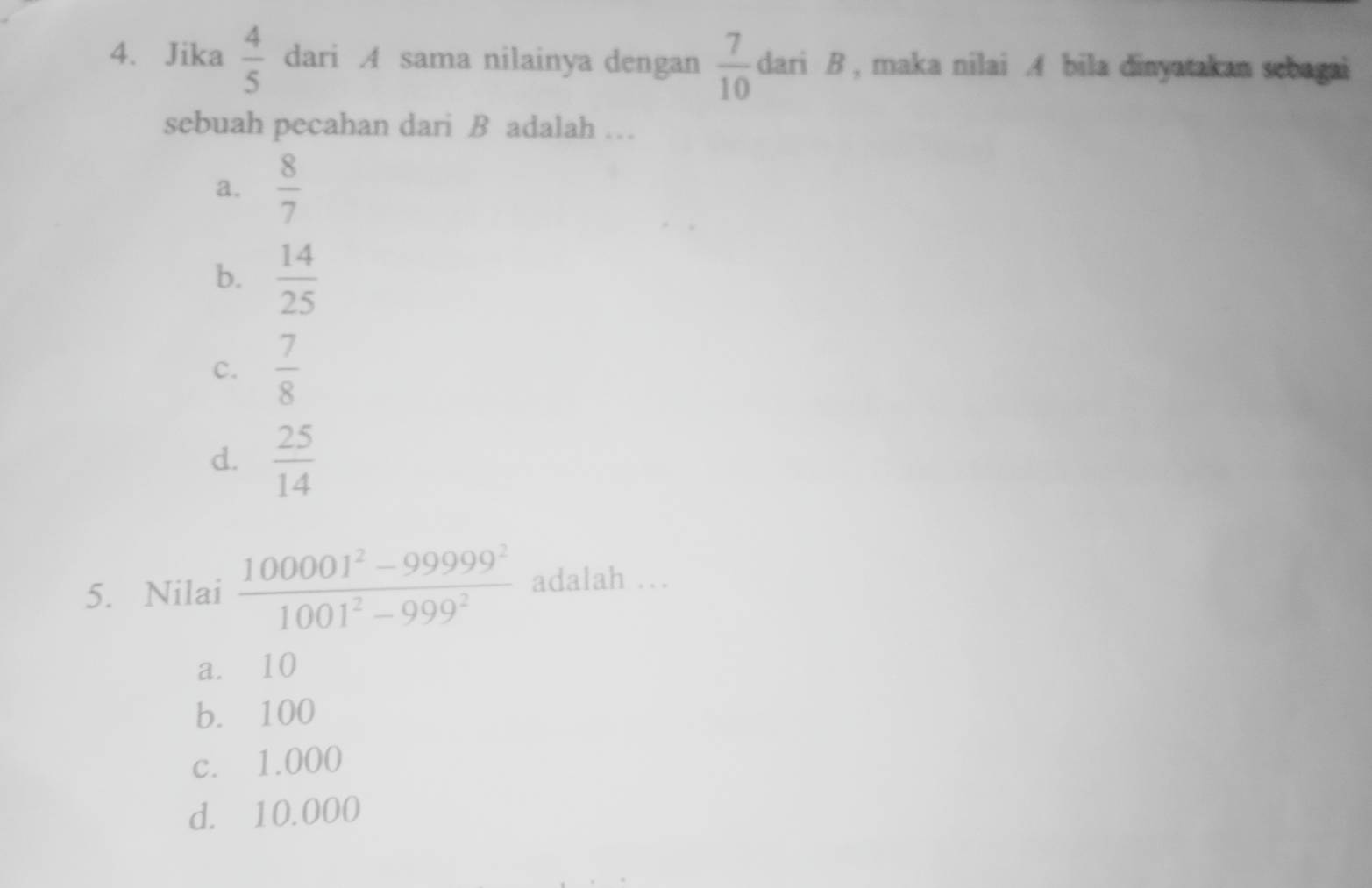 Jika  4/5  dari A sama nilainya dengan  7/10  dari B , maka nilai A bila dinyatakan sebagai
sebuah pecahan dari B adalah …
a.  8/7 
b.  14/25 
c.  7/8 
d.  25/14 
5. Nilai  (100001^2-99999^2)/1001^2-999^2  adalah …
a. 10
b. 100
c. 1.000
d. 10.000