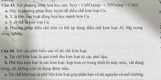 tuong.
Câu 43. Xét phương trình hóa học sau: X(s)+CuSO_4(aq)to XSO_4(aq)+Cu(s)
a. Đây là phương pháp thủy luyện đề điều chế kim loại Cu.

b. X là kim loại hoạt động hóa học mạnh hơn Cu.
c. X có thể là kim loại Ca.
d. Phương pháp điều chế trên có thể áp dụng điều chế kim loại Al, Mg trong
công nghiệp.
Câu 44. Xét các phát biểu sau về tái chế kim loại.
a. Tái chế kim loại là quá trình thu kim loại từ các phế liệu.
b. Phế liệu kim loại là các kim loại, hợp kim có trong thiết bị máy móc, vật dụng
hỏng, cũ, không còn sử dụng được nữa.
c. Tái chế kim loại từ phế liệu kim loại góp phần bảo vệ tài nguyên và môi trường.