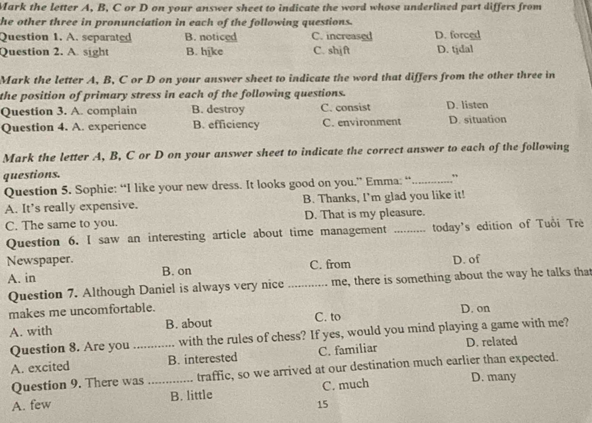 Mark the letter A, B, C or D on your answer sheet to indicate the word whose underlined part differs from
the other three in pronunciation in each of the following questions.
Question 1. A. separated B. noticed C. increased D. forced
Question 2. A. sight B. hike C. shjft D. tidal
Mark the letter A, B, C or D on your answer sheet to indicate the word that differs from the other three in
the position of primary stress in each of the following questions.
Question 3. A. complain B. destroy C. consist D. listen
Question 4. A. experience B. efficiency C. environment D. situation
Mark the letter A, B, C or D on your answer sheet to indicate the correct answer to each of the following
questions.
Question 5. Sophie: “I like your new dress. It looks good on you.” Emma: “_ ”
A. It's really expensive. B. Thanks, I'm glad you like it!
C. The same to you. D. That is my pleasure.
Question 6. I saw an interesting article about time management today's edition of Tuổi Trè
Newspaper. D. of
C. from
A. in B. on
Question 7. Although Daniel is always very nice _me, there is something about the way he talks that
makes me uncomfortable. D. on
A. with B. about
C. to
Question 8. Are you _with the rules of chess? If yes, would you mind playing a game with me?
A. excited B. interested C. familiar
D. related
Question 9. There was traffic, so we arrived at our destination much earlier than expected.
A. few _B. little C. much
D. many
15