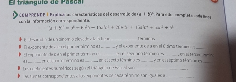 El triángulo de Pascal
1» COMPRENDE 》 Explica las características del desarrollo de (a+b)^6 Para ello, completa cada línea
con la información correspondiente.
(a+b)^6=a^6+6a^5b+15a^4b^2+20a^3b^3+15a^2b^4+6ab^5+b^6
El desarrollo de un binomio elevado a la 6 tiene _términos.
El exponente de a en el primer término es _y el exponente de a en el último término es_
El exponente de b en el primer término es_ , en el segundo término es_ , en el tercer término
es_ en el cuarto término es_ en el sexto término es _ y en el séptimo término es_
Los coeficientes numéricos según el triángulo de Pascal son_
Las sumas correspondientes a los exponentes de cada término son iguales a_