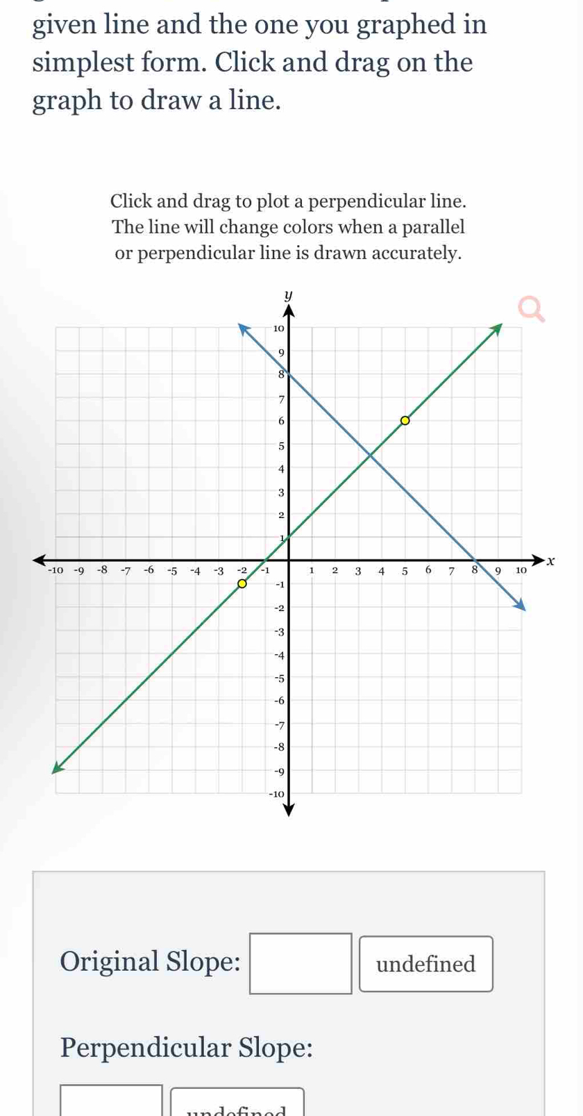 given line and the one you graphed in 
simplest form. Click and drag on the 
graph to draw a line. 
Click and drag to plot a perpendicular line. 
The line will change colors when a parallel 
or perpendicular line is drawn accurately. 
Original Slope: □ undefined 
Perpendicular Slope: 
□ _ 