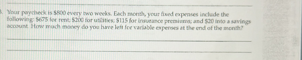 Your paycheck is $800 every two weeks. Each month, your fixed expenses include the 
following: $675 for rent; $200 for utilities; $115 for insurance premiums; and $20 into a savings 
account. How much money do you have left for variable expenses at the end of the month? 
_ 
_