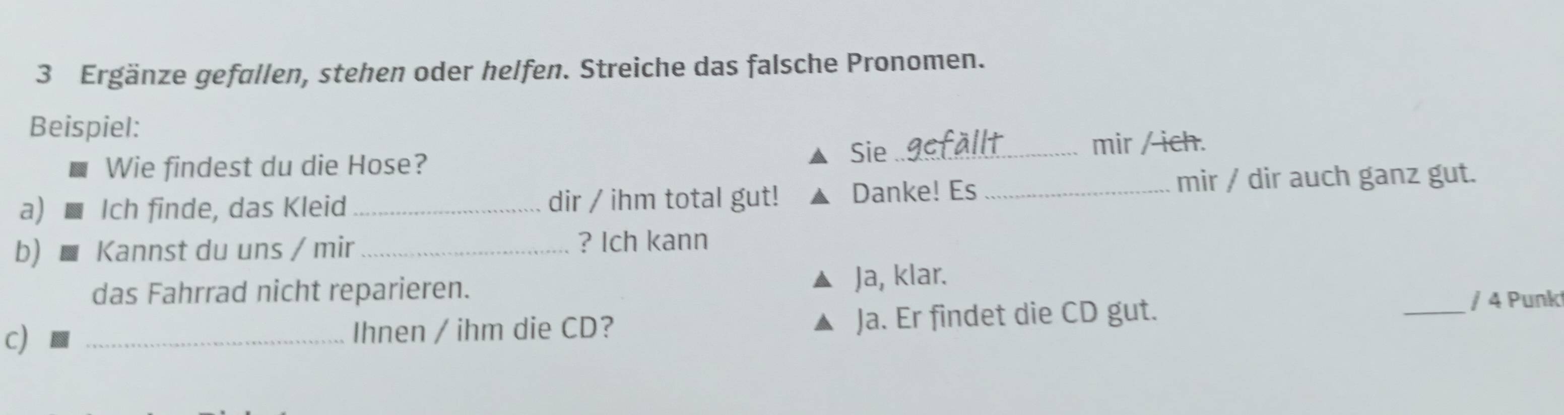 Ergänze gefallen, stehen oder helfen. Streiche das falsche Pronomen. 
Beispiel: 
Sie 
Wie findest du die Hose? _mir / ich. 
a) Ich finde, das Kleid _dir / ihm total gut! Danke! Es _mir / dir auch ganz gut. 
b) Kannst du uns / mir _? Ich kann 
das Fahrrad nicht reparieren. Ja, klar. 
c) _Ihnen / ihm die CD? Ja. Er findet die CD gut. 
_/ 4 Punk