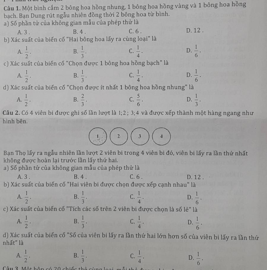 Một bình cắm 2 bông hoa hồng nhung, 1 bông hoa hồng vàng và 1 bông hoa hồng
bạch. Bạn Dung rút ngẫu nhiên đồng thời 2 bông hoa từ bình.
a) Số phần tử của không gian mẫu của phép thử là
A. 3 . B. 4 . C. 6 . D. 12 .
b) Xác suất của biến cố "Hai bông hoa lấy ra cùng loại" là
A.  1/2 .  1/3 .  1/4 .  1/6 ·
B.
C.
D.
c) Xác suất của biến cố "Chọn được 1 bông hoa hồng bạch" là
A.  1/2 .  1/3 .  1/4 .  1/6 ·
B.
C.
D.
d) Xác suất của biến cố "Chọn được ít nhất 1 bông hoa hồng nhung" là
A.  1/2 .  2/3 .  5/6 .  1/3 .
B.
C.
D.
Câu 2. Có 4 viên bi được ghi số lần lượt là 1;2 ; 3;4 và được xếp thành một hàng ngang như
hình bên.
1 2 3 4
Bạn Thọ lấy ra ngẫu nhiên lần lượt 2 viên bi trong 4 viên bi đó, viên bi lấy ra lần thứ nhất
không được hoàn lại trước lần lấy thứ hai.
a) Số phần tử của không gian mẫu của phép thử là
A. 3 . B. 4 . C. 6 . D. 12 .
b) Xác suất của biến cố "Hai viên bi được chọn được xếp cạnh nhau" là
C.
A.  1/2 .  1/3 .  1/4 .  1/6 .
B.
D.
c) Xác suất của biến cố "Tích các số trên 2 viên bi được chọn là số lẻ" là
A.  1/2 .  1/3 . C.  1/4 . D.  1/6 .
B.
d) Xác suất của biến cố "Số của viên bi lấy ra lần thứ hai lớn hơn số của viên bi lấy ra lần thứ
nhất" là
B.
C.
A.  1/2 .  1/3 .  1/4 . D.  1/6 .
Câu 2. Một bận có 20 chiếc thỏ sùng