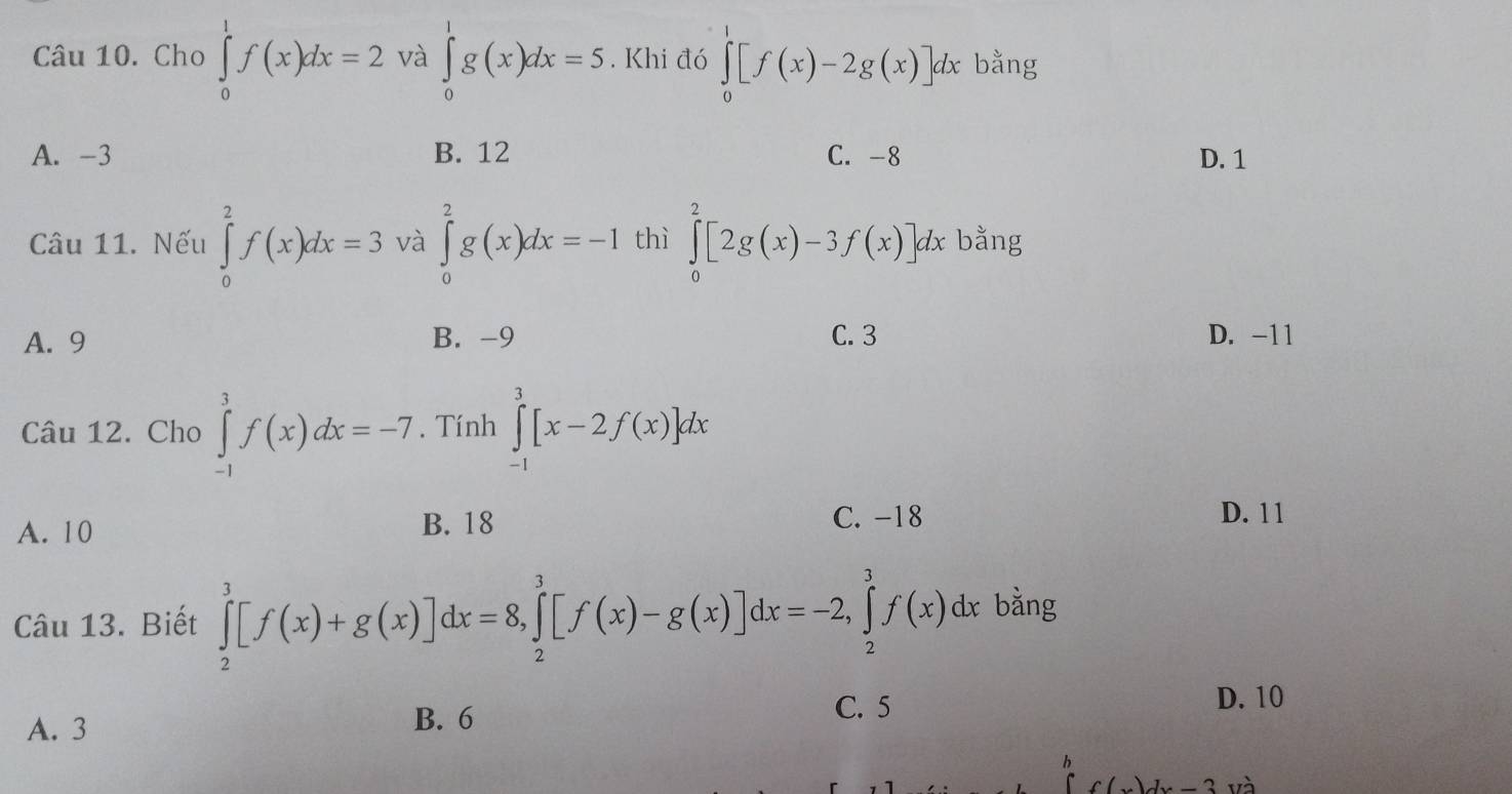 Cho ∈tlimits _0^1f(x)dx=2 và ∈tlimits _0^1g(x)dx=5. Khi đó ∈tlimits _0^1[f(x)-2g(x)]dx : bằng
A. -3 B. 12 C. -8 D. 1
Câu 11. Nếu ∈tlimits _0^2f(x)dx=3 và ∈tlimits _0^2g(x)dx=-1 thì ∈tlimits _0^2[2g(x)-3f(x)]dx bằng
A. 9 B. -9 C. 3 D. -11
Câu 12. Cho ∈tlimits _(-1)^3f(x)dx=-7. Tính ∈tlimits _(-1)^3[x-2f(x)]dx
A. 10 B. 18
C. -18 D. 1 1
Câu 13. Biết ∈tlimits _2^3[f(x)+g(x)]dx=8, ∈tlimits _2^3[f(x)-g(x)]dx=-2, ∈tlimits _2^3f(x)dx bằng
C. 5
A. 3 B. 6 D. 10
h