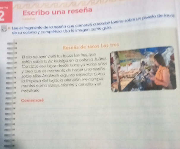 estre 
Escribo una reseña 
2 Unsoñas 
Lee el fragmento de la reseña que comenzó a escribir Lorena sobre un puesto de lacos 
de su colonia y complétala. Usa la imagen como quía. 
Reseña de tacos Los tres 
El día de ayer visité los tacos Los tres, que 
están sobre la Ay Hidalgo en la colonia Juárez 
Conozco ese lugar desde hace ya varíos año 
y creo que és momento de hacer una reseña 
sobre ellos Anatizaré algunos aspectos como 
la timpieza del lugar, la atención, los comple 
mentos como saísas, cilantro y cebalía, y el 
mobiliarie. 
Comenzaré