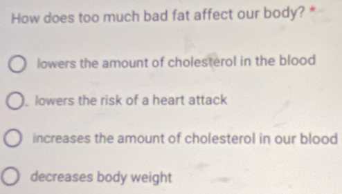 How does too much bad fat affect our body? *
lowers the amount of cholesterol in the blood
lowers the risk of a heart attack
increases the amount of cholesterol in our blood
decreases body weight