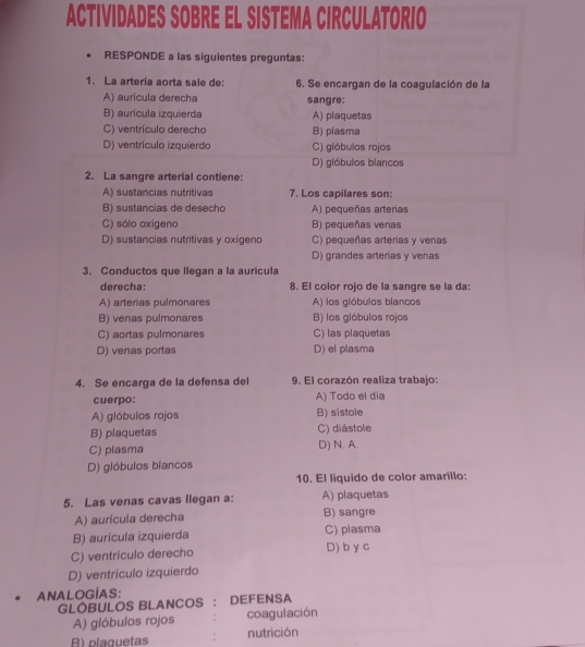 ACTIVIDADES SOBRE EL SISTEMA CIRCULATORIO
RESPONDE a las siguientes preguntas:
1. La arteria aorta sale de: 6. Se encargan de la coagulación de la
A) aurícula derecha
B) aurícula izquierda sangre:
A) plaquetas
C) ventrículo derecho B) plasma
D) ventrículo izquierdo C) glóbulos rojos
D) glóbulos blancos
2. La sangre arterial contiene:
A) sustancias nutritivas 7. Los capilares son:
B) sustancias de desecho A) pequeñas arterias
C) sólo oxigeno B) pequeñas venas
D) sustancias nutritivas y oxígeno C) pequeñas arterias y venas
D) grandes arterias y venas
3. Conductos que llegan a la aurícula
derecha: 8. El color rojo de la sangre se la da:
A) arterias pulmonares A) los glóbulos blancos
B) venas pulmonares B) los glóbulos rojos
C) aortas pulmonares C) las plaquetas
D) venas portas D) el plasma
4. Se encarga de la defensa del 9. El corazón realiza trabajo:
cuerpo: A) Todo el dia
A) glóbulos rojos B) sistole
B) plaquetas C) diástole
C) plasma D) N. A.
D) glóbulos blancos
10. El líquido de color amarillo:
5. Las venas cavas llegan a: A) plaquetas
A) auricula derecha B) sangre
B) aurícula izquierda C) plasma D) b y c
C) ventrículo derecho
D) ventrículo izquierdo
ANALOGÍAS:
GLÓBULOS BLANCOS : DEFENSA
A) glóbulos rojos coagulación
R) plaguetas nutrición