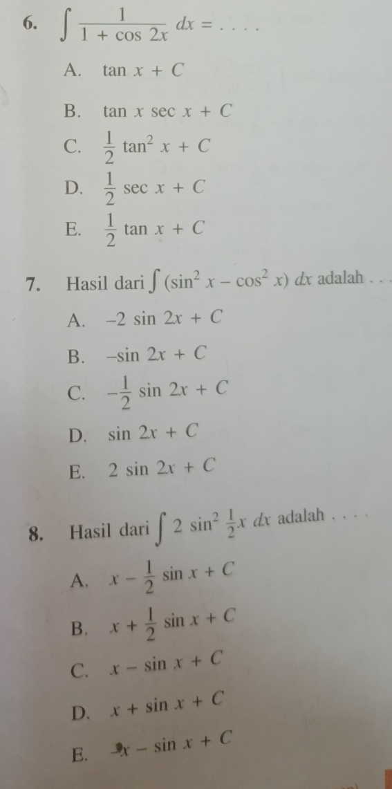 ∈t  1/1+cos 2x dx= _
A. tan x+C
B. tan xsec x+C
C.  1/2 tan^2x+C
D.  1/2 sec x+C
E.  1/2 tan x+C
7. Hasil dari ∈t (sin^2x-cos^2x)dx adalah . . .
A. -2sin 2x+C
B. -sin 2x+C
C. - 1/2 sin 2x+C
D. sin 2x+C
E. 2sin 2x+C
8. Hasil dari ∈t 2sin^2 1/2 xdx adalah . . .
A. x- 1/2 sin x+C
B. x+ 1/2 sin x+C
C. x-sin x+C
D. x+sin x+C
E. -x-sin x+C