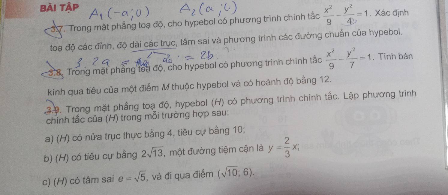 Bài tập 
3V. Trong mặt phẳng toạ độ, cho hypebol có phương trình chính tắc  x^2/9 - y^2/4 =1. Xác định 
toạ độ các đỉnh, độ dài các trục, tâm sai và phương trình các đường chuẩn của hypebol. 
3.8. Trong mặt phẳng toa độ, cho hypebol có phương trình chính tắc  x^2/9 - y^2/7 =1. Tính bán 
kính qua tiêu của một điểm M thuộc hypebol và có hoành độ bằng 12. 
3.9. Trong mặt phẳng toạ độ, hypebol (H) có phương trình chính tắc. Lập phương trình 
chính tắc của (H) trong mỗi trường hợp sau: 
a) (H) có nửa trục thực bằng 4, tiêu cự bằng 10; 
b) (H) có tiêu cự bằng 2sqrt(13) , một đường tiệm cận là y= 2/3 x; 
c) (H) có tâm sai e=sqrt(5) , và đi qua điểm (sqrt(10);6).