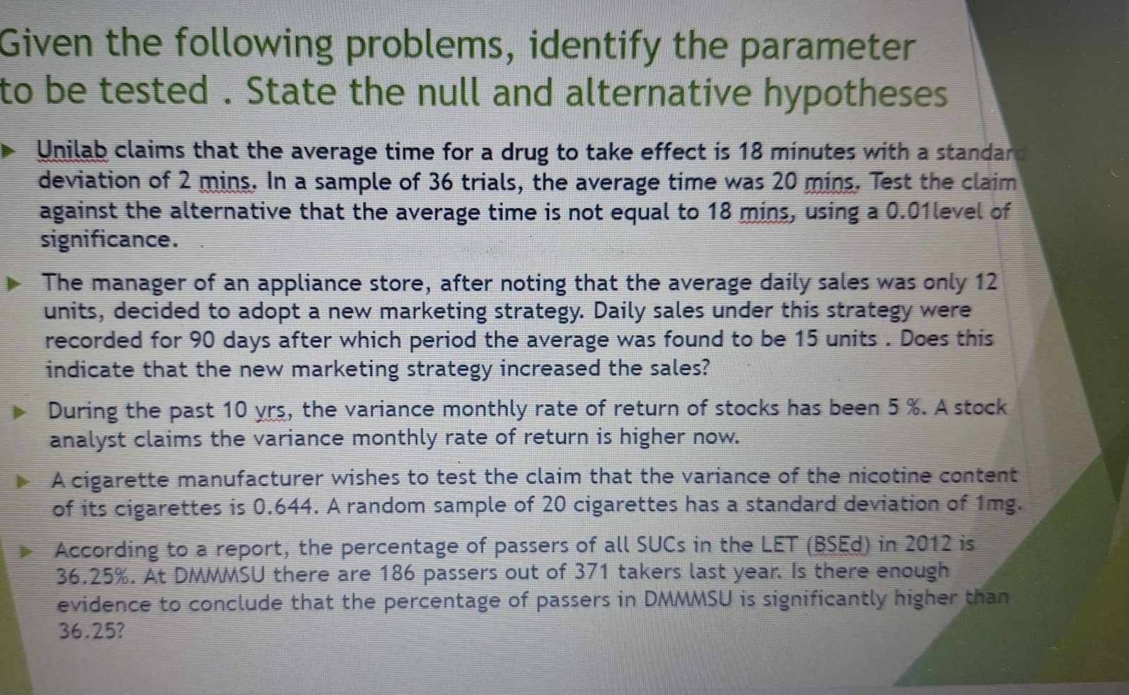 Given the following problems, identify the parameter 
to be tested . State the null and alternative hypotheses 
Unilab claims that the average time for a drug to take effect is 18 minutes with a standard 
deviation of 2 mins. In a sample of 36 trials, the average time was 20 mins. Test the claim 
against the alternative that the average time is not equal to 18 mins, using a 0.01level of 
significance. 
The manager of an appliance store, after noting that the average daily sales was only 12
units, decided to adopt a new marketing strategy. Daily sales under this strategy were 
recorded for 90 days after which period the average was found to be 15 units . Does this 
indicate that the new marketing strategy increased the sales? 
During the past 10 yrs, the variance monthly rate of return of stocks has been 5 %. A stock 
analyst claims the variance monthly rate of return is higher now. 
A cigarette manufacturer wishes to test the claim that the variance of the nicotine content 
of its cigarettes is 0.644. A random sample of 20 cigarettes has a standard deviation of 1mg. 
According to a report, the percentage of passers of all SUCs in the LET (BSEd) in 2012 is
36.25%. At DMMMSU there are 186 passers out of 371 takers last year. Is there enough 
evidence to conclude that the percentage of passers in DMMMSU is significantly higher than
36.25?