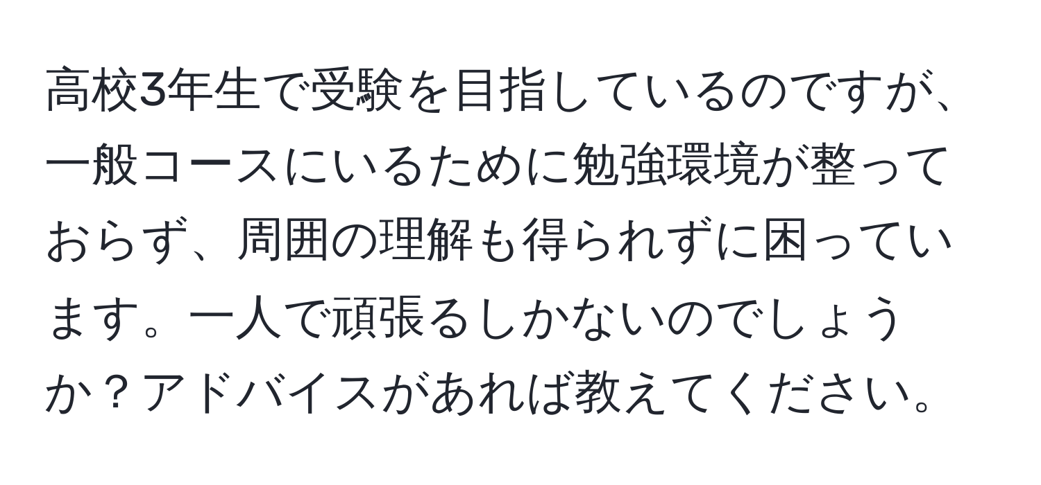 高校3年生で受験を目指しているのですが、一般コースにいるために勉強環境が整っておらず、周囲の理解も得られずに困っています。一人で頑張るしかないのでしょうか？アドバイスがあれば教えてください。