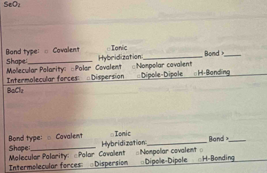 O_2
Bond type: - Covalent Ionic
Shape_ Hybridization:_
Bond >_
Molecular Polarity: [Polar Covalent ⊥Nonpolar covalent
Intermolecular forces: ⊥Dispersion #Dipole-Dipole ⊥H-Bonding
Bc Cl_2
Bond type: - Covalent ≌Ionic
Shape:_ Hybridization:_ Bond >_
Molecular Polarity: [Polar Covalent Nonpolar covalent 
Intermolecular forces: Dispersion *Dipole-Dipole H-Bonding