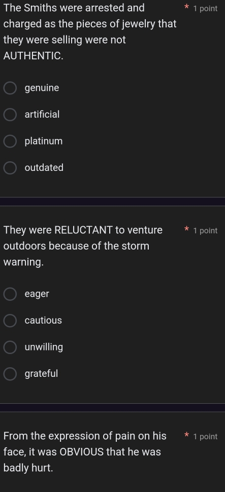 The Smiths were arrested and 1 point
charged as the pieces of jewelry that
they were selling were not
AUTHENTIC.
genuine
artificial
platinum
outdated
They were RELUCTANT to venture 1 point
outdoors because of the storm
warning.
eager
cautious
unwilling
grateful
From the expression of pain on his 1 point
face, it was OBVIOUS that he was
badly hurt.