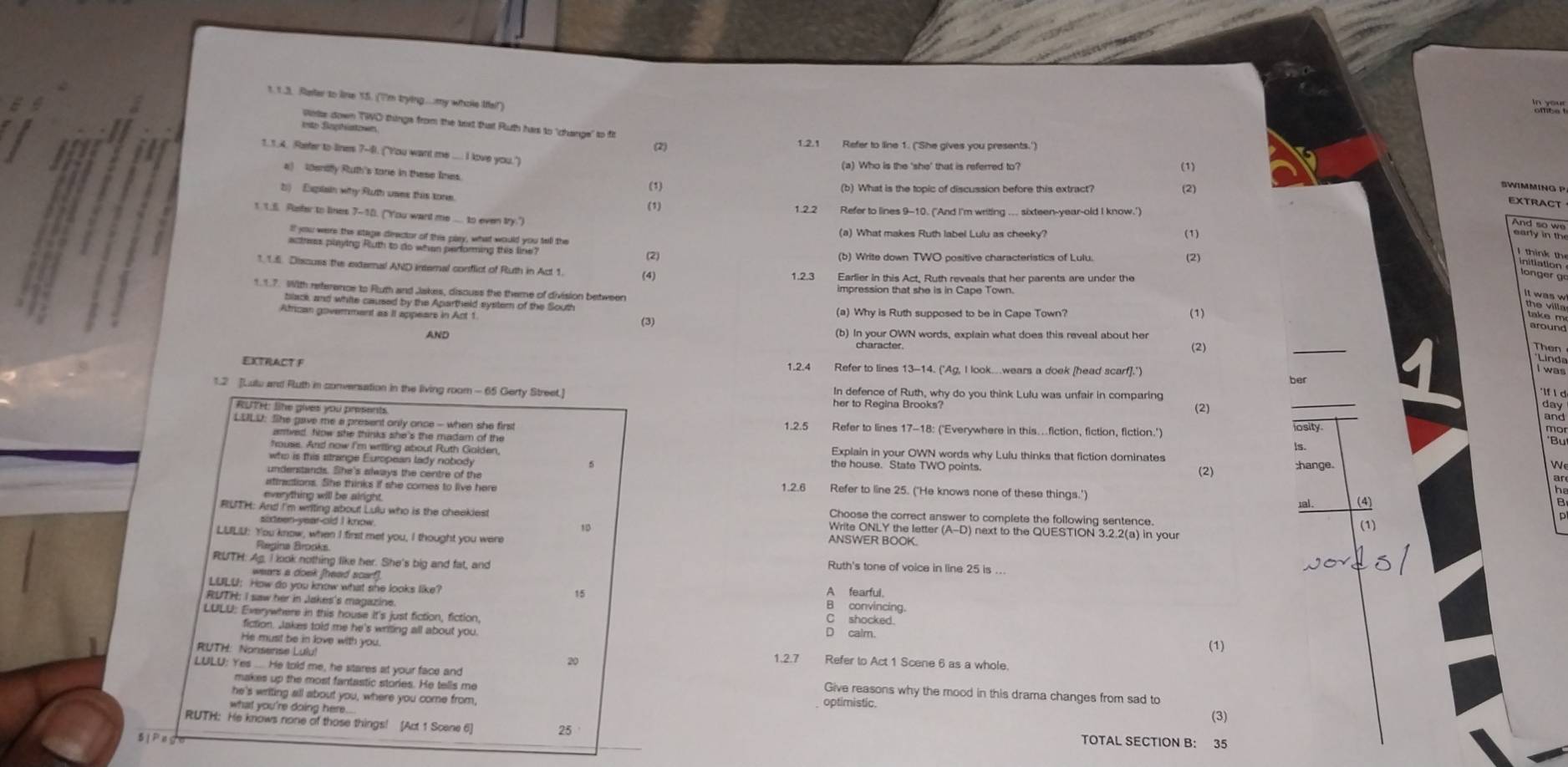 Raller to line 55. (''m trying...my whole Ifel!)
Wese down TWO things from the tust that Ruth has to 'change" to fil
into Saphiaton
(2) 1.2.1 Refer to line 1. ('She gives you presents.')
1.1.4. Roefer to lines 7-8. ("You want me .... I love you.")
(a) Who is the 'she' that is referred to? (1)
a) 1ensy Ruth's tone in these limes. (1)
(b) What is the topic of discussion before this extract?
b) Explain why Ruth uses this tone.
(2)
SWIMMING P
EXTRACT
(1) 1.2.2 Refer to lines 9-10. ('And I'm writing ... sixteen-year-old I know.')
t t.E. Puster to lines 7-10. ("You want me ... to even try.")
(a) What makes Ruth label Lulu as cheeky? (1)
      
(2) (2)
naton loner  
1.1.6. Discuss the external AND internal consflict of Ruth in Act 1. (4) 1.2.3 Earlier in this Act, Ruth reveals that her parents are under the
*  6 efrence o fu and Jatres, dsours for Brene of duigion beteen impression that she is in Cape Town.
African government as II appears in Act 1. (3) (a) Why is Ruth supposed to be in Cape Town? (1)
_
AND (b) In your OWN words, explain what does this raveal about her
character.
(2)
EXTRACT F 1.2.4 Refer to lines 13-14. ('Ag, I look.wears a doek [head scarf].')
ber
1.2 [Lutu and Ruth in conversation in the living room - 65 Gerty Street.] In defence of Ruth, why do you think Lulu was unfair in comparing
her to Regina Brooks?
RUTH: like gives you presents (2)
_
day
and
LOLD: She gave me a present only once - when she first 1.2.5 Refer to lines 17-18: ('Everywhere in this….fiction, fiction, fiction." osity
ls.
who is this strange European lady nobody
5
(2) ;hange.
W
ar
undenstands. She's always the centre of the 1.2.6 Refer to line 25. ('He knows none of these things.') (4)
atiractions. She thinks if she comes to live here
1al.
a
everything will be airight. Choose the correct answer to complete the following sentence
I RuTH: And i'm wnd ayout Lul who is the cheeklest Write ONLY the letter (A-D) next to the QUESTION 3.2.2(a) in you
(1)
LUILU: You know, when I first met you, I thought you were
1D ANSWER BOOK.
Regins Bronks
RUTH: Ag. I look nothing like her. She's big and fat, and Ruth's tone of voice in line 25 is ..
wears a dook [head scarf].
LULU: How do you know what she looks like? 15
convincing.
RUTH: I saw her in Jakes's magazine. C shocked.
LULU: Everywhere in this house It's just fiction, fiction, D calm. (1)
fiction. Jakes told me he's writing all about you.
RUTH: Nonsense Lulu!
He must be in love with you. Refer to Act 1 Scene 6 as a whole
20 1.2.7
makes up the most fantastic stories. He tells me
LULU: Yes . He told me, he stares at your face and optimistic. Give reasons why the mood in this drama changes from sad to
he's writing all about you, where you come from,
what you're doing here..
(3)
RUTH: He knows none of those things! [Act 1 Scene 6] 25
5 | P e TOTAL SECTION B: 35