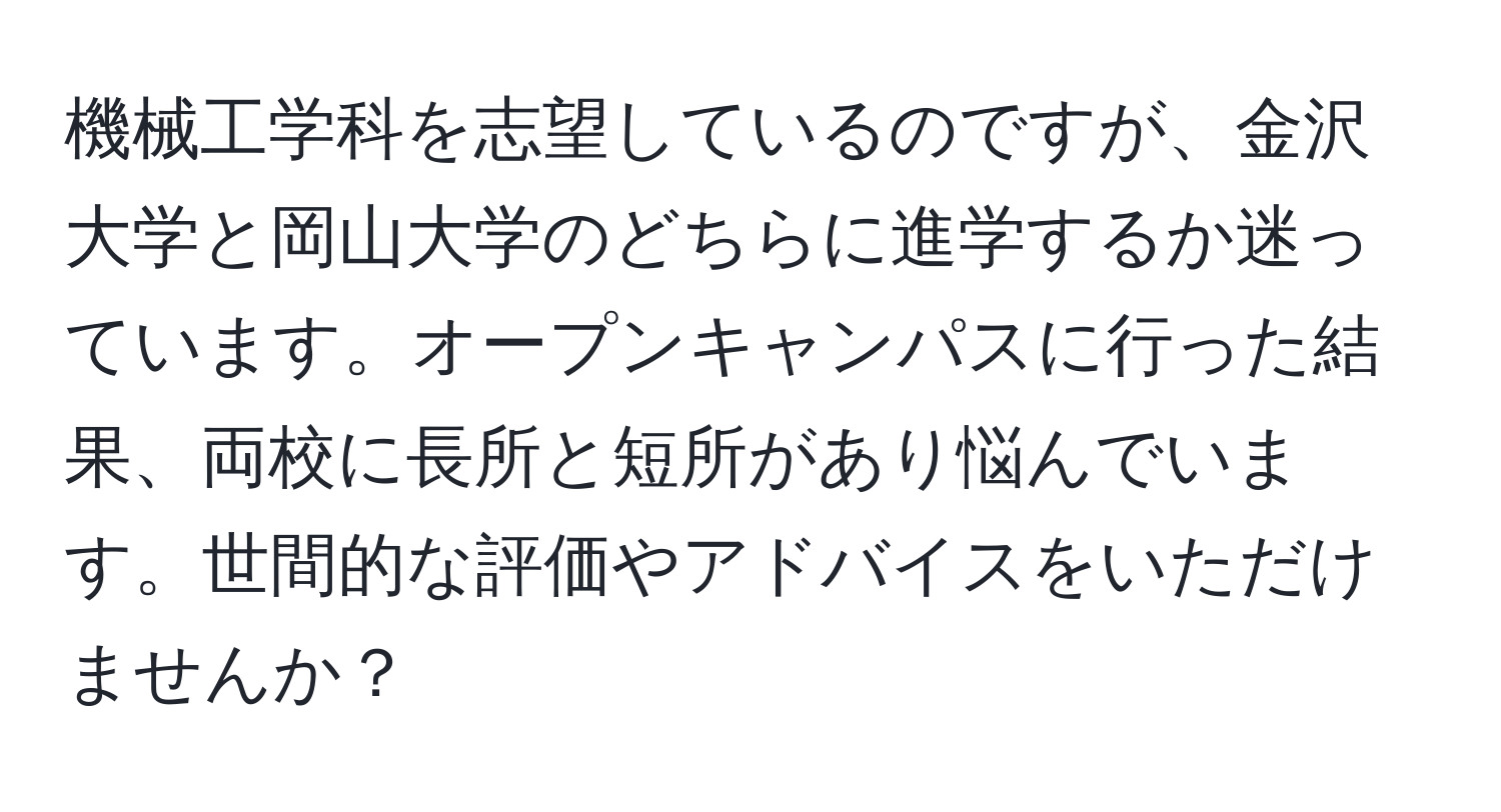 機械工学科を志望しているのですが、金沢大学と岡山大学のどちらに進学するか迷っています。オープンキャンパスに行った結果、両校に長所と短所があり悩んでいます。世間的な評価やアドバイスをいただけませんか？