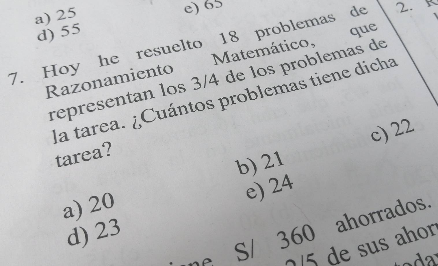 a) 25
e) 65
d) 55
7. Hoy he resuelto 18 problemas de 2. r
Razonamiento Matemático, , que
representan los 3/4 de los problemas de
la tarea. ¿Cuántos problemas tiene dicha
c) 22
tarea?
b) 21
e) 24
a) 20
ne S/ 360 ahorrados.
d) 23
≈/5 de sus ahor