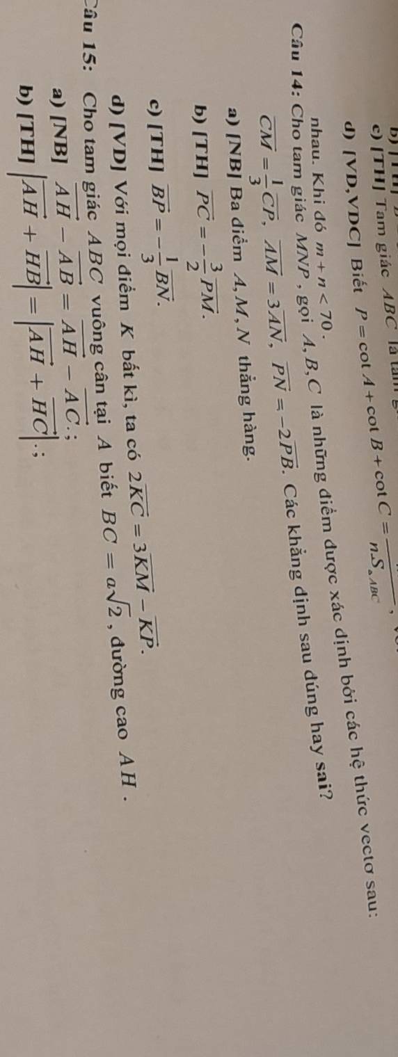 D |
c) |TH Tam giác ABC là tàm
d) [V D ,VDC] Biết P=cot A+cot B+cot C=frac n.S_aABC
Câu 14: Cho tam giác MNP , gọi A, B, C là những điểm được xác định bởi các hệ thức vectơ sau:
nhau. Khi đó m+n<70</tex>.
overline CM= 1/3 overline CP, overline AM=3overline AN, overline PN=-2overline PB. . Các khẳng định sau dúng hay sai?
a) [NB] Ba điểm A, M, N thẳng hàng.
b) [ T1 4]overline PC=- 3/2 overline PM.
c) [1^-H]=- 1/3 vector BNvector ^-overline BN. II
d) [VD] Với mọi điểm K bất kì, ta có 2vector KC=3vector KM-vector KP. 
Câu 15: Cho tam giác ABC vuông cân tại A biết BC=asqrt(2) , đường cao A H .
a) [NB] vector AH-vector AB=vector AH-vector AC.; 
b) [TH]|vector AH+vector HB|=|vector AH+vector HC|.