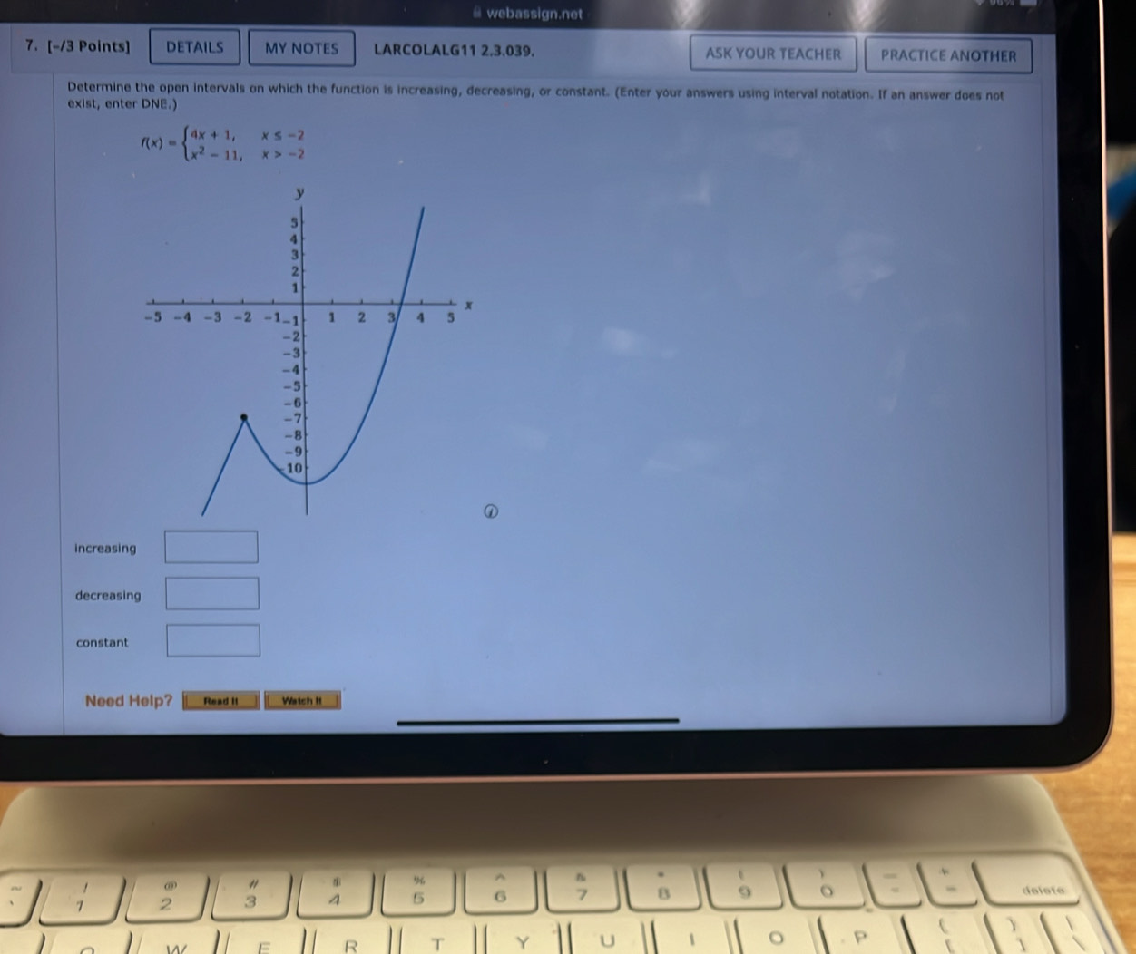 webassign.net 
7. [-/3 Points] DETAILS MY NOTES LARCOLALG11 2,3.039. ASK YOUR TEACHER PRACTICE ANOTHER 
Determine the open intervals on which the function is increasing, decreasing, or constant. (Enter your answers using interval notation. If an answer does not 
exist, enter DNE.)
f(x)=beginarrayl 4x+1,x≤ -2 x^2-11,x>-2endarray.
increasing □ 
decreasing □ 
constant □ 
Need Help? Read II Watch II 
ω " 
% 
0 
7 2 3 4 5 6 ; B deloto 
R T Y U