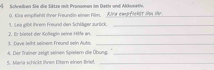 Schreiben Sie die Sätze mit Pronomen im Dativ und Akkusativ. 
0. Kira empfiehlt ihrer Freundin einen Film. Kira cmpfichlt ihn ihr._ 
1. Lea gibt ihrem Freund den Schläger zurück._ 
2. Er bietet der Kollegin seine Hilfe an._ 
3. Dave leiht seinem Freund sein Auto._ 
4. Der Trainer zeigt seinen Spielern die Übung._ 
5. Maria schickt ihren Eltern einen Brief._