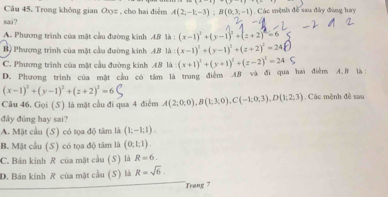 Trong không gian Oxyz , cho hai điểm A(2;-1;-3); B(0;3;-1) Các mệnh đề sau đây đúng hay
sai?
A. Phương trình của mặt cầu đường kính AB là : (x-1)^2+(y-1)^2+(z+2)^2=6
B) Phương trình của mặt cầu đường kính AB là : (x-1)^2+(y-1)^2+(z+2)^2=24
C. Phương trình của mặt cầu đường kính AB là : (x+1)^2+(y+1)^2+(z-2)^2=24
D. Phương trình của mặt cầu có tâm là trung điểm AB và đi qua hai điểm A, B là:
(x-1)^2+(y-1)^2+(z+2)^2=6
Câu 46. Gọi (S) là mặt cầu đi qua 4 điểm A(2;0;0), B(1;3;0), C(-1;0;3), D(1;2;3). Các mệnh đề sau
đây đúng hay sai?
A. Mặt cầu (S) có tọa độ tâm là (1;-1;1).
B. Mặt cầu (S) có tọa độ tâm là (0;1;1).
C. Bán kính R của mặt cầu (S) là R=6.
D. Bán kính R của mặt cầu (S) là R=sqrt(6). 
Trang 7