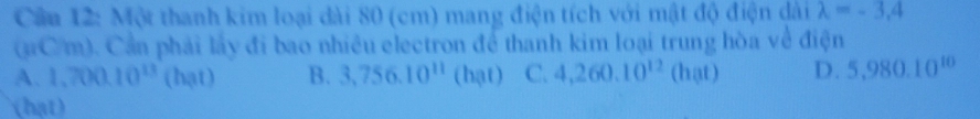 Cầu 12: Một thanh kim loại dài 80 (cm) mang điện tích với mật độ điện dài lambda =-3,4
(aC/m). Cần phải lấy đi bao nhiêu electron để thanh kim loại trung hòa về điện
A. 1,700.10^(13) (hạt) B. 3,756.10^(11) (hạt) C. 4,260.10^(12) (hat) D. 5,980.10^(10)
(hạt)