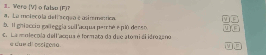 Vero (V) o falso (F)?
a. La molecola dell'acqua è asimmetrica.
VF
b. Il ghiaccio galleggia sull’acqua perché è più denso. )F
V
c. La molecola dell’acqua è formata da due atomi di idrogeno
e due di ossigeno.
V If