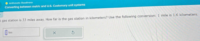 Arithmetic Readiness 
Converting between metric and U.S. Customary unit systems 
A gas station is 33 miles away. How far is the gas station in kilometers? Use the following conversion; 1 mile is 1.6 kilometers.
km
×