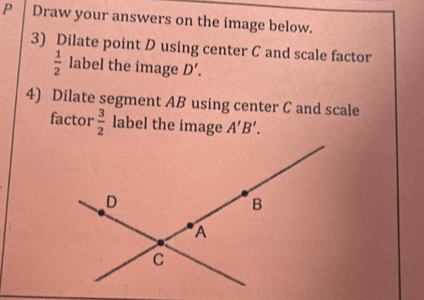 Draw your answers on the image below. 
3) Dilate point D using center C and scale factor
 1/2  label the image D'. 
4) Dilate segment AB using center C and scale 
factor  3/2  label the image A'B'.