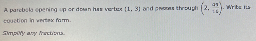 A parabola opening up or down has vertex (1,3) and passes through (2, 49/16 ). Write its 
equation in vertex form. 
Simplify any fractions.