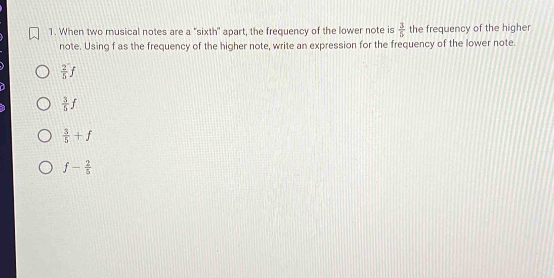 When two musical notes are a “sixth” apart, the frequency of the lower note is  3/5  the frequency of the higher
note. Using f as the frequency of the higher note, write an expression for the frequency of the lower note.
 2/5 f
 3/5 f
 3/5 +f
f- 2/5 