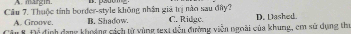 A. margin. B. paduing.
Câu 7. Thuộc tính border-style không nhận giá trị nào sau đây?
A. Groove. B. Shadow. C. Ridge. D. Dashed.
Câu 8. Để định dang khoảng cách từ vùng text đến đường viền ngoài của khung, em sử dụng thư