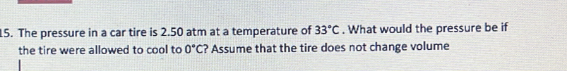 The pressure in a car tire is 2.50 atm at a temperature of 33°C. What would the pressure be if 
the tire were allowed to cool to 0°C ? Assume that the tire does not change volume