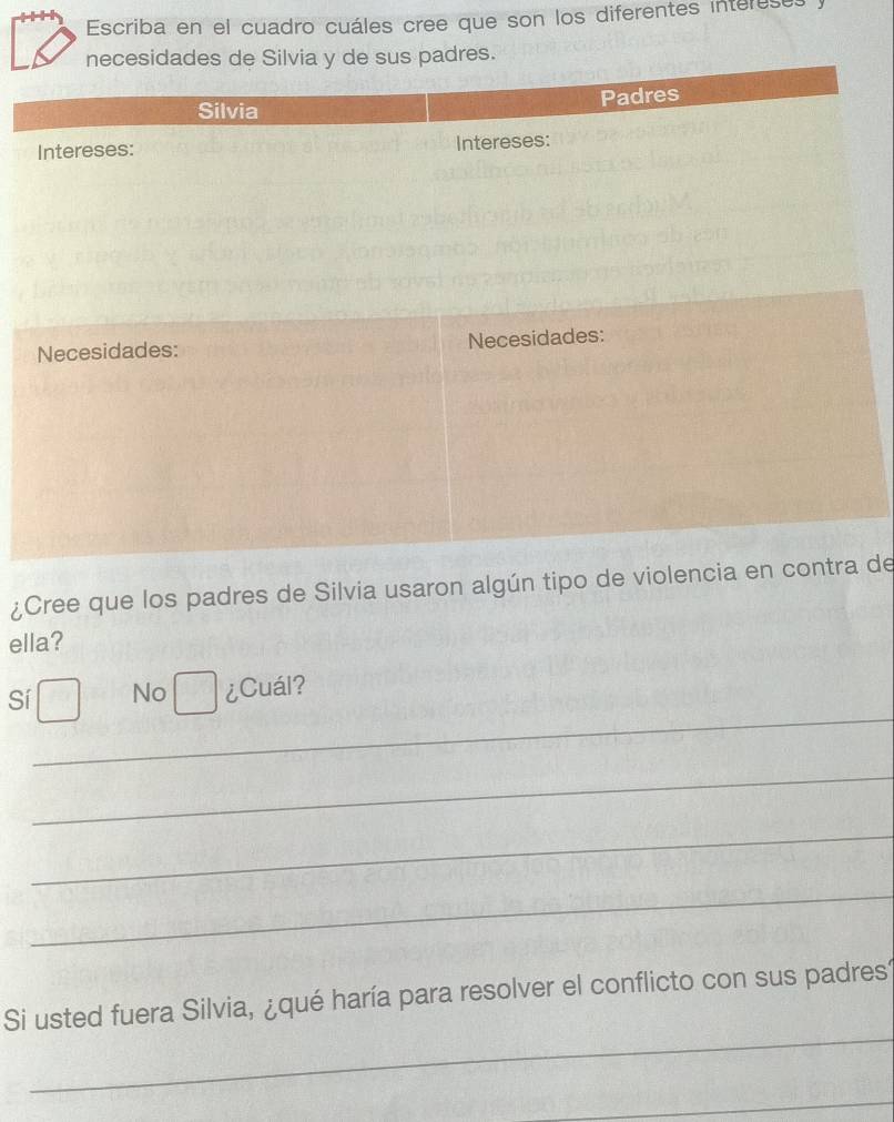 Escriba en el cuadro cuáles cree que son los diferentes intereses
¿Cree que los padres de Silvia usaron algún tipo de violencide
ella?
_
Sí No ¿Cuál?
_
_
_
_
Si usted fuera Silvia, ¿qué haría para resolver el conflicto con sus padres
_