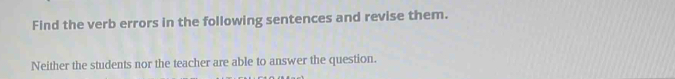 Find the verb errors in the following sentences and revise them. 
Neither the students nor the teacher are able to answer the question.