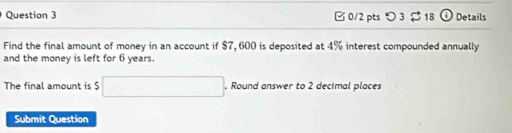 [ 0/2 pts つ 3 % 18 ⓘ Details 
Find the final amount of money in an account if $7, 600 is deposited at 4% interest compounded annually 
and the money is left for 6 years. 
The final amount is $ □. Round answer to 2 decimal places 
Submit Question