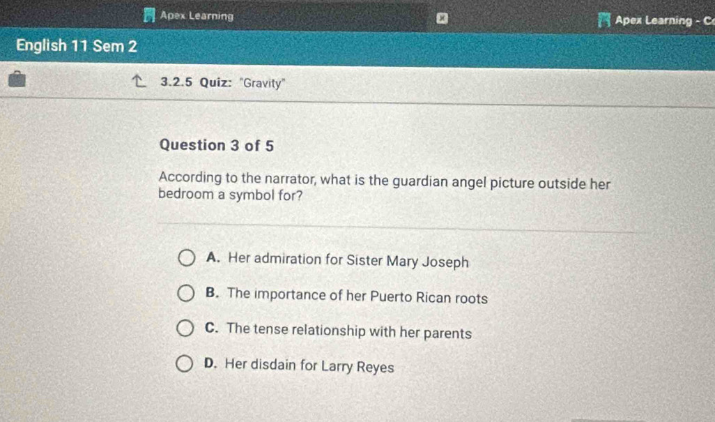 Apex Learning Apex Learning - C
English 11 Sem 2
3.2.5 Quiz: "Gravity"
Question 3 of 5
According to the narrator, what is the guardian angel picture outside her
bedroom a symbol for?
A. Her admiration for Sister Mary Joseph
B. The importance of her Puerto Rican roots
C. The tense relationship with her parents
D. Her disdain for Larry Reyes