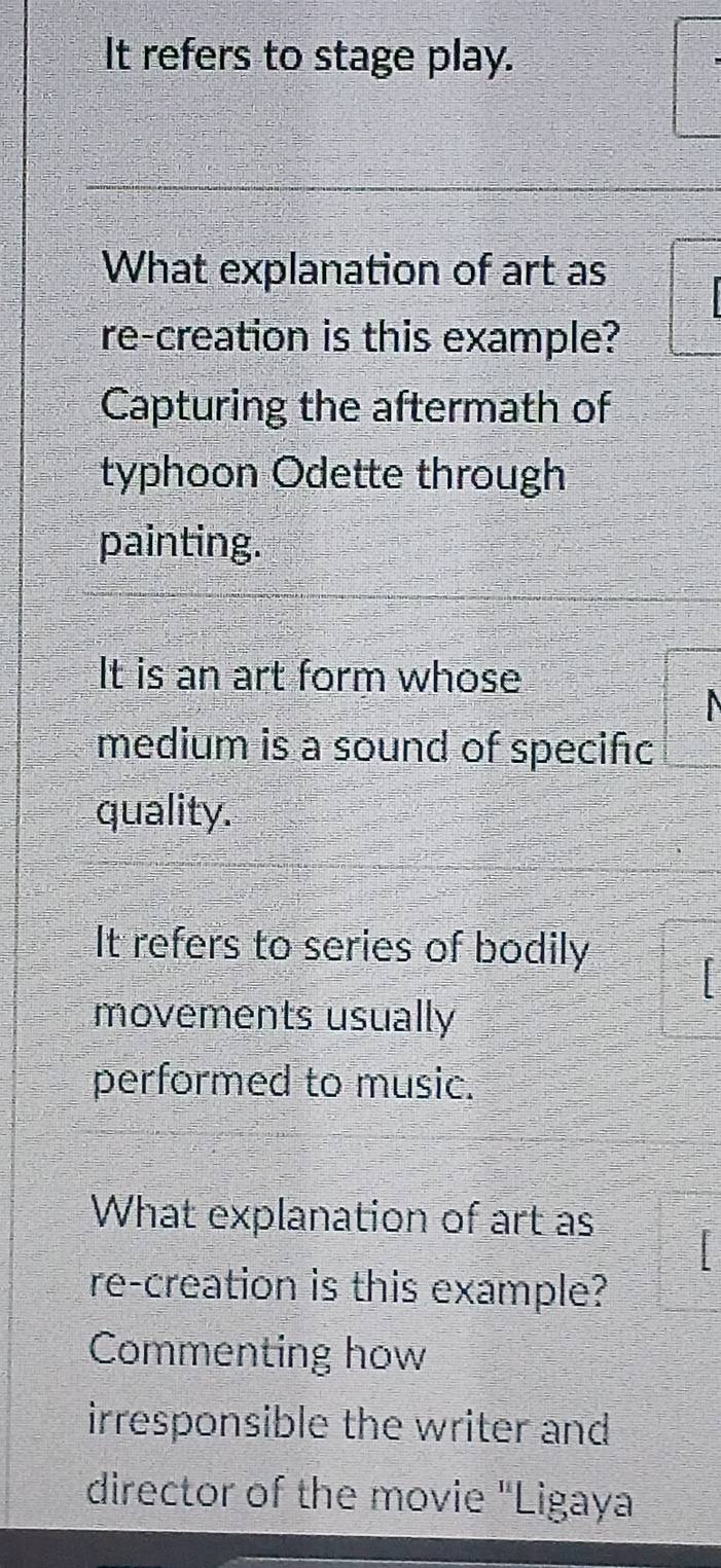 It refers to stage play.
What explanation of art as
re-creation is this example?
Capturing the aftermath of
typhoon Odette through
painting.
It is an art form whose
medium is a sound of specifc
quality.
It refers to series of bodily
movements usually
performed to music.
What explanation of art as
re-creation is this example?
Commenting how
irresponsible the writer and 
director of the movie "Ligaya