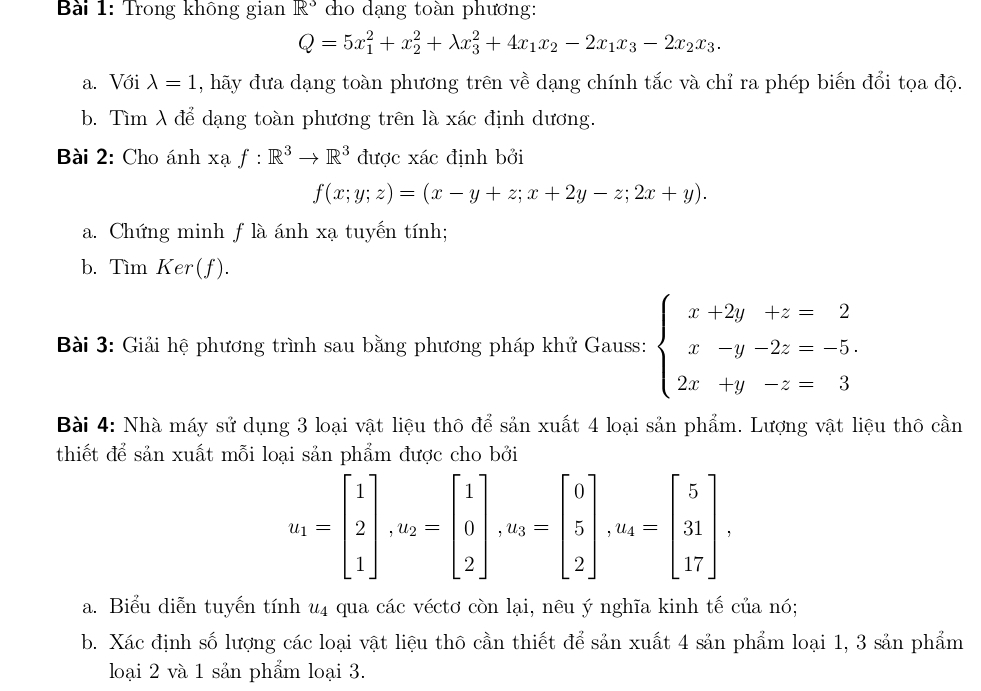 Trong không gian R^3 cho dạng toàn phương:
Q=5x_1^(2+x_2^2+lambda x_3^2+4x_1)x_2-2x_1x_3-2x_2x_3.
a. Với lambda =1 , hãy đưa dạng toàn phương trên về dạng chính tắc và chỉ ra phép biến đổi tọa độ.
b. Tìm λ để dạng toàn phương trên là xác định dương.
Bài 2: Cho ánh xaf:R^3to R^3 được xác định bởi
f(x;y;z)=(x-y+z;x+2y-z;2x+y).
a. Chứng minh f là ánh xạ tuyến tính;
b. Tìm Ker(f).
Bài 3: Giải hệ phương trình sau bằng phương pháp khử Gauss: beginarrayl x+2y+z=2 x-y-2z=-5. 2x+y-z=3endarray.
Bài 4: Nhà máy sử dụng 3 loại vật liệu thô để sản xuất 4 loại sản phẩm. Lượng vật liệu thô cần
thiết để sản xuất mỗi loại sản phẩm được cho bởi
u_1=beginbmatrix 1 2 1endbmatrix ,u_2=beginbmatrix 1 0 2endbmatrix ,u_3=beginbmatrix 0 5 2endbmatrix ,u_4=beginbmatrix 5 31 17endbmatrix ,
a. Biểu diễn tuyến tính u4 qua các véctơ còn lại, nêu ý nghĩa kinh tế của nó;
b. Xác định số lượng các loại vật liệu thô cần thiết để sản xuất 4 sản phẩm loại 1, 3 sản phẩm
loại 2 và 1 sản phẩm loại 3.